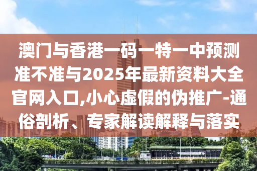 澳门与香港一码一特一中预测准不准与2025年最新资料大全官网入口,小心虚假的伪推广-通俗剖析、专家解读解释与落实